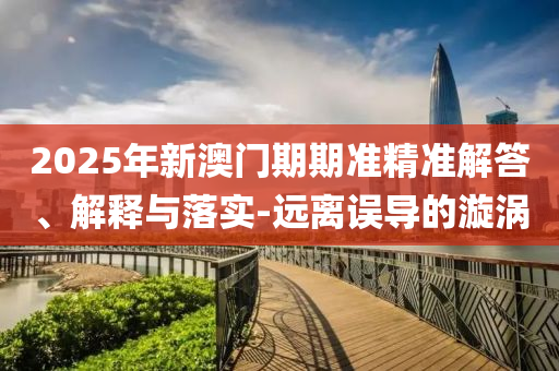2025年新澳門期期準精準解答、解釋與落實-遠離誤導的漩渦